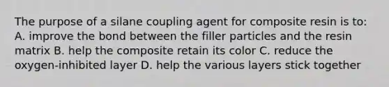 The purpose of a silane coupling agent for composite resin is to: A. improve the bond between the filler particles and the resin matrix B. help the composite retain its color C. reduce the oxygen-inhibited layer D. help the various layers stick together