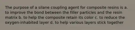 The purpose of a silane coupling agent for composite resins is a. to improve the bond between the filler particles and the resin matrix b. to help the composite retain its color c. to reduce the oxygen-inhabited layer d. to help various layers stick together