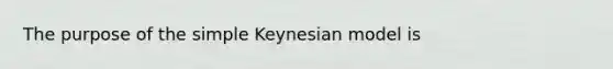 The purpose of the simple Keynesian model is