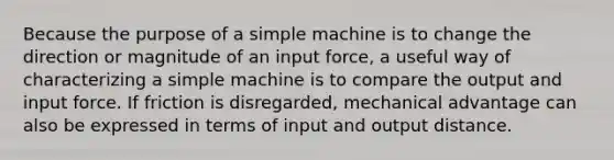 Because the purpose of a simple machine is to change the direction or magnitude of an input force, a useful way of characterizing a simple machine is to compare the output and input force. If friction is disregarded, mechanical advantage can also be expressed in terms of input and output distance.