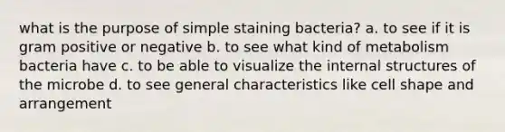 what is the purpose of simple staining bacteria? a. to see if it is gram positive or negative b. to see what kind of metabolism bacteria have c. to be able to visualize the internal structures of the microbe d. to see general characteristics like cell shape and arrangement