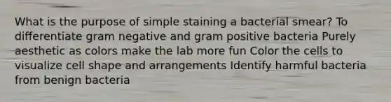 What is the purpose of simple staining a bacterial smear? To differentiate gram negative and gram positive bacteria Purely aesthetic as colors make the lab more fun Color the cells to visualize cell shape and arrangements Identify harmful bacteria from benign bacteria