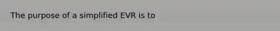 The purpose of a simplified EVR is to