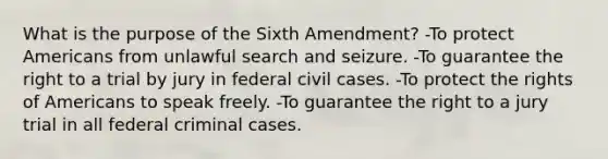 What is the purpose of the Sixth Amendment? -To protect Americans from unlawful search and seizure. -To guarantee the right to a trial by jury in federal civil cases. -To protect the rights of Americans to speak freely. -To guarantee the right to a jury trial in all federal criminal cases.