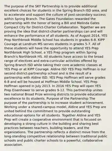 The purpose of the SKY Partnership is to provide additional excellent choices for students in the Spring Branch ISD area, and to accelerate and support the culture of post-secondary success within Spring Branch. The Gates Foundation rewarded the partnership with the honor of being a Bill and Melinda Gates Compact City for District-Charter Collaboration. Together we are proving the idea that district-charter partnerships can and will enhance the performance of all students. As of August 2014, YES Prep Northbrook Middle School has students in grades 6-8. KIPP Courage at Landrum MS serves students in grades 5-7. All of these students will have the opportunity to attend YES Prep Northbrook High School, a YES Prep program within Spring Branch's Northbrook HS. All students have access to the broad range of electives and extra-curricular activities offered by Spring Branch ISD while taking their core academic classes at YES Prep or at KIPP Courage. Aldine ISD YES Prep Hoffman is our second district-partnership school and is the result of a partnership with Aldine ISD. YES Prep Hoffman will serve grades 6-8 and will be housed at Hoffman Middle School. YES Prep Hoffman opened in July 2013. In 2016 YES Prep will open YES Prep Eisenhower to serve grades 9-12. This partnership unites two national Broad Prize winning districts to provide educational excellence to its students. Purpose of the Partnership The purpose of the partnership is to increase student achievement. Working under a shared-campus model, Aldine and YES Prep are united behind the commitment to provide outstanding educational options for all students. Together Aldine and YES Prep will create a cooperative environment that is focused on developing a strong culture in the building and sharing best practices between teachers, building leaders, and the organizations. The partnership reflects a distinct move from the long-standing competitive relationship between traditional public schools and public charter schools to a powerful, collaborative association.