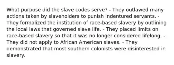 What purpose did the slave codes serve? - They outlawed many actions taken by slaveholders to punish indentured servants. - They formalized the institution of race-based slavery by outlining the local laws that governed slave life. - They placed limits on race-based slavery so that it was no longer considered lifelong. - They did not apply to African American slaves. - They demonstrated that most southern colonists were disinterested in slavery.