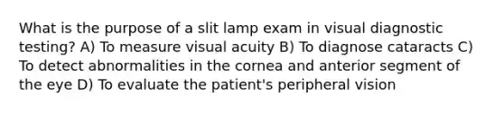 What is the purpose of a slit lamp exam in visual diagnostic testing? A) To measure visual acuity B) To diagnose cataracts C) To detect abnormalities in the cornea and anterior segment of the eye D) To evaluate the patient's peripheral vision