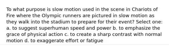 To what purpose is slow motion used in the scene in Chariots of Fire where the Olympic runners are pictured in slow motion as they walk into the stadium to prepare for their event? Select one: a. to suggest superhuman speed and power b. to emphasize the grace of physical action c. to create a sharp contrast with normal motion d. to exaggerate effort or fatigue