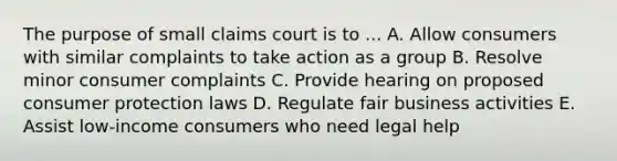 The purpose of small claims court is to ... A. Allow consumers with similar complaints to take action as a group B. Resolve minor consumer complaints C. Provide hearing on proposed consumer protection laws D. Regulate fair business activities E. Assist low-income consumers who need legal help