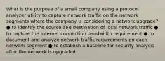 What is the purpose of a small company using a protocol analyzer utility to capture network traffic on the network segments where the company is considering a network upgrade? ● to identify the source and destination of local network traffic ● to capture the Internet connection bandwidth requirement ● to document and analyze network traffic requirements on each network segment ● to establish a baseline for security analysis after the network is upgraded