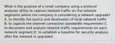 What is the purpose of a small company using a protocol analyzer utility to capture network traffic on the network segments where the company is considering a network upgrade? A. to identify the source and destination of local network traffic B. to capture the Internet connection bandwidth requirement C. to document and analyze network traffic requirements on each network segment D. to establish a baseline for security analysis after the network is upgraded