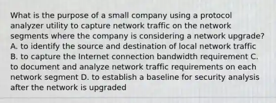 What is the purpose of a small company using a protocol analyzer utility to capture network traffic on the network segments where the company is considering a network upgrade? A. to identify the source and destination of local network traffic B. to capture the Internet connection bandwidth requirement C. to document and analyze network traffic requirements on each network segment D. to establish a baseline for security analysis after the network is upgraded