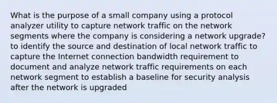 What is the purpose of a small company using a protocol analyzer utility to capture network traffic on the network segments where the company is considering a network upgrade? to identify the source and destination of local network traffic to capture the Internet connection bandwidth requirement to document and analyze network traffic requirements on each network segment to establish a baseline for security analysis after the network is upgraded