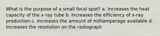 What is the purpose of a small focal spot? a. Increases the heat capacity of the x-ray tube b. Increases the efficiency of x-ray production c. Increases the amount of milliamperage available d. Increases the resolution on the radiograph