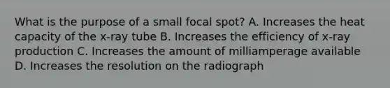 What is the purpose of a small focal spot? A. Increases the heat capacity of the x-ray tube B. Increases the efficiency of x-ray production C. Increases the amount of milliamperage available D. Increases the resolution on the radiograph