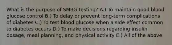 What is the purpose of SMBG testing? A.) To maintain good blood glucose control B.) To delay or prevent long-term complications of diabetes C.) To test blood glucose when a side effect common to diabetes occurs D.) To make decisions regarding insulin dosage, meal planning, and physical activity E.) All of the above