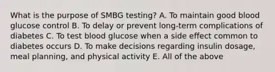 What is the purpose of SMBG testing? A. To maintain good blood glucose control B. To delay or prevent long-term complications of diabetes C. To test blood glucose when a side effect common to diabetes occurs D. To make decisions regarding insulin dosage, meal planning, and physical activity E. All of the above