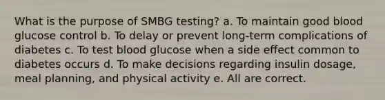 What is the purpose of SMBG testing? a. To maintain good blood glucose control b. To delay or prevent long-term complications of diabetes c. To test blood glucose when a side effect common to diabetes occurs d. To make decisions regarding insulin dosage, meal planning, and physical activity e. All are correct.