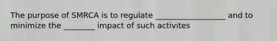 The purpose of SMRCA is to regulate __________________ and to minimize the ________ impact of such activites