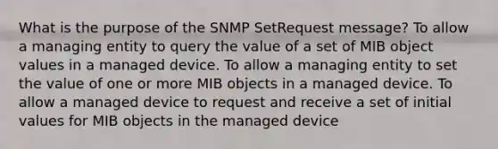 What is the purpose of the SNMP SetRequest message? To allow a managing entity to query the value of a set of MIB object values in a managed device. To allow a managing entity to set the value of one or more MIB objects in a managed device. To allow a managed device to request and receive a set of initial values for MIB objects in the managed device