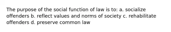 The purpose of the social function of law is to: a. socialize offenders b. reflect values and norms of society c. rehabilitate offenders d. preserve common law