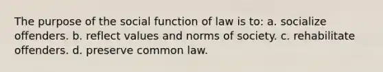 The purpose of the social function of law is to: a. socialize offenders. b. reflect values and norms of society. c. rehabilitate offenders. d. preserve common law.