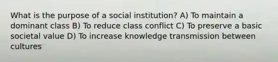 What is the purpose of a social institution? A) To maintain a dominant class B) To reduce <a href='https://www.questionai.com/knowledge/kRSwhi8o1h-class-conflict' class='anchor-knowledge'>class conflict</a> C) To preserve a basic societal value D) To increase knowledge transmission between cultures