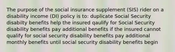 The purpose of the social insurance supplement (SIS) rider on a disability income (DI) policy is to: duplicate Social Security disabilty benefits help the insured qaulify for Social Security disability benefits pay additional benefits if the insured cannot qualify for social security disability benefits pay additional monthly benefits until social security disability benefits begin