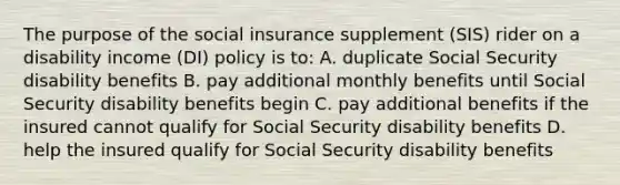 The purpose of the social insurance supplement (SIS) rider on a disability income (DI) policy is to: A. duplicate Social Security disability benefits B. pay additional monthly benefits until Social Security disability benefits begin C. pay additional benefits if the insured cannot qualify for Social Security disability benefits D. help the insured qualify for Social Security disability benefits