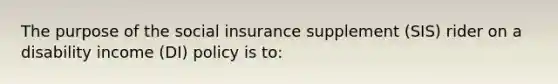 The purpose of the social insurance supplement (SIS) rider on a disability income (DI) policy is to: