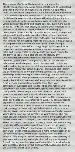 The purpose of a Social Media Audit is to analyze the effectiveness of existing social media efforts. And to understand audience behaviour, competitors and trends. A Social Media Audit includes three components: An audience analysis (website traffic and demographic assessments), an internal analysis (social media assessment) and competitive audits (competitor assessment). An audience analysis provides insight into who you're currently reaching and where potential customers might be found. To do this, look closely at each of your followers in all your social channels to identify who you're reaching by demographic. Next, identify the audience you want to target and ask yourself: what social channel are they on? and how can I tailor my approach to reach them? Although your organization may already have reporting methods in place, it's a best practice to complete a detailed internal audit prior to embarking in crafting a new social media strategy. Begin by listing all social properties, posting frequency, follower counts, engagement rates and referral traffic to your website over each month, for the previous year. This is also the time to identify any unauthorized, off brand or forgotten accounts. And either report, delete or update them. Once you've collected the necessary information, evaluate your current channels and considering under performing accounts or shifting resources toward channels that better reach your target audience. You should also identify top performing and poorly performing content and use this knowledge when creating a content strategy later on. A thorough internal audit will allow you to contextualize your progress by looking back at your numbers and analyzing your improvements. Next, perform a competitive audit to learn form your competitors' successes and failures. To do this, look at your competitors on a per channel basis, gather their basic metrics so that you can determine your share of voice and either build, grow or maintain it. Ask yourself: what content of theirs is outperforming our own? and how can we use this information to tailor our approach? In a competitive audit, you can also look to aspirational brands even those outside of your market for inspiration. For e.g. a hotel chain that's interested in improving their strategy on Snapchat could take inspiration from a retail clothing brand that's succeeding in that network. Finally, wrap up your audit with an overall summary of your findings. The two most popular methods of doing this are the: Stop Start Continue format or the SWOT (Strengths, Weaknesses, Opportunities and Threats) analysis. Stop Start Continue is useful and informal way to identify different actions you'd like to start, if they seem promising, stop, if they're in effective, or continue, if they're doing well. Other organizations take a more formal approach by using the strengths, weaknesses, opportunities and threats analysis. This analysis can be used to gain an understanding of your competitors and gain insights for crafting your strategy. Overall, the key question you need to consider is: what value is your company adding to your customers through social NOW vs the value you WANT to be adding.