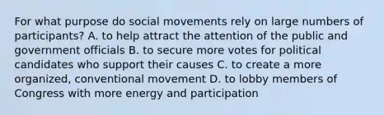 For what purpose do social movements rely on large numbers of participants? A. to help attract the attention of the public and government officials B. to secure more votes for political candidates who support their causes C. to create a more organized, conventional movement D. to lobby members of Congress with more energy and participation