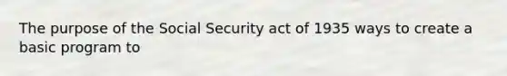 The purpose of the Social Security act of 1935 ways to create a basic program to