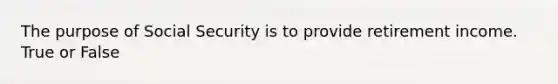 The purpose of Social Security is to provide retirement income. True or False