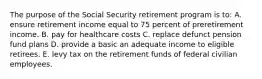 The purpose of the Social Security retirement program is to: A. ensure retirement income equal to 75 percent of preretirement income. B. pay for healthcare costs C. replace defunct pension fund plans D. provide a basic an adequate income to eligible retirees. E. levy tax on the retirement funds of federal civilian employees.