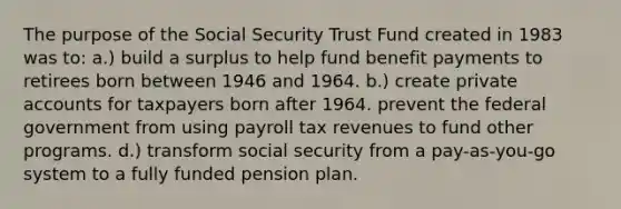 The purpose of the Social Security Trust Fund created in 1983 was to: a.) build a surplus to help fund benefit payments to retirees born between 1946 and 1964. b.) create private accounts for taxpayers born after 1964. prevent the federal government from using payroll tax revenues to fund other programs. d.) transform social security from a pay-as-you-go system to a fully funded pension plan.