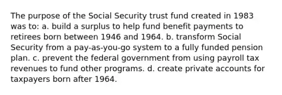 The purpose of the Social Security trust fund created in 1983 was to: a. build a surplus to help fund benefit payments to retirees born between 1946 and 1964. b. transform Social Security from a pay-as-you-go system to a fully funded pension plan. c. prevent the federal government from using payroll tax revenues to fund other programs. d. create private accounts for taxpayers born after 1964.