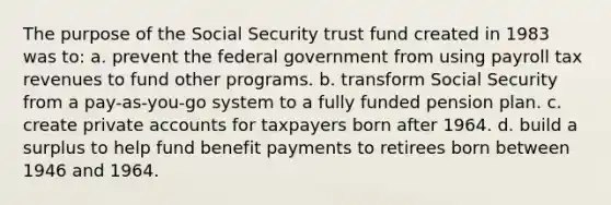 The purpose of the Social Security trust fund created in 1983 was to: a. prevent the federal government from using payroll tax revenues to fund other programs. b. transform Social Security from a pay-as-you-go system to a fully funded pension plan. c. create private accounts for taxpayers born after 1964. d. build a surplus to help fund benefit payments to retirees born between 1946 and 1964.