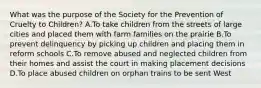 What was the purpose of the Society for the Prevention of Cruelty to Children? A.To take children from the streets of large cities and placed them with farm families on the prairie B.To prevent delinquency by picking up children and placing them in reform schools C.To remove abused and neglected children from their homes and assist the court in making placement decisions D.To place abused children on orphan trains to be sent West