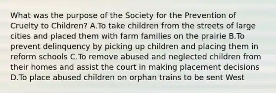 What was the purpose of the Society for the Prevention of Cruelty to Children? A.To take children from the streets of large cities and placed them with farm families on the prairie B.To prevent delinquency by picking up children and placing them in reform schools C.To remove abused and neglected children from their homes and assist the court in making placement decisions D.To place abused children on orphan trains to be sent West