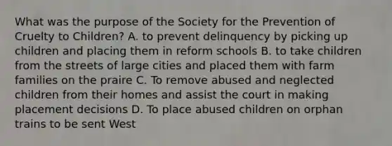 What was the purpose of the Society for the Prevention of Cruelty to Children? A. to prevent delinquency by picking up children and placing them in reform schools B. to take children from the streets of large cities and placed them with farm families on the praire C. To remove abused and neglected children from their homes and assist the court in making placement decisions D. To place abused children on orphan trains to be sent West