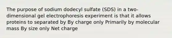 The purpose of sodium dodecyl sulfate (SDS) in a two-dimensional gel electrophoresis experiment is that it allows proteins to separated by By charge only Primarily by molecular mass By size only Net charge