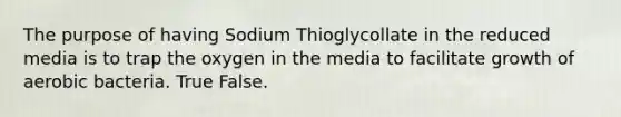 The purpose of having Sodium Thioglycollate in the reduced media is to trap the oxygen in the media to facilitate growth of aerobic bacteria. True False.