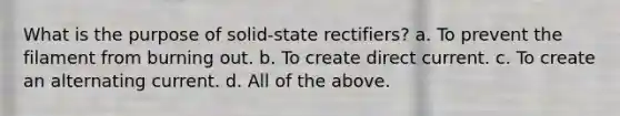 What is the purpose of solid-state rectifiers? a. To prevent the filament from burning out. b. To create direct current. c. To create an alternating current. d. All of the above.