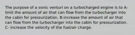 The purpose of a sonic venturi on a turbocharged engine is to A-limit the amount of air that can flow from the turbocharger into the cabin for pressurization. B-increase the amount of air that can flow from the turbocharger into the cabin for pressurization. C- increase the velocity of the fuel/air charge.