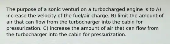 The purpose of a sonic venturi on a turbocharged engine is to A) increase the velocity of the fuel/air charge. B) limit the amount of air that can flow from the turbocharger into the cabin for pressurization. C) increase the amount of air that can flow from the turbocharger into the cabin for pressurization.