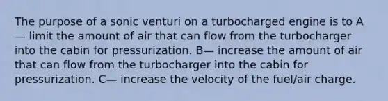 The purpose of a sonic venturi on a turbocharged engine is to A— limit the amount of air that can flow from the turbocharger into the cabin for pressurization. B— increase the amount of air that can flow from the turbocharger into the cabin for pressurization. C— increase the velocity of the fuel/air charge.