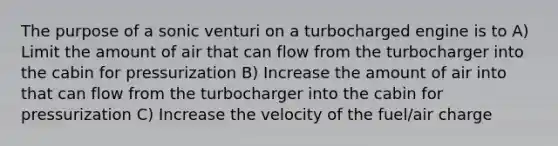 The purpose of a sonic venturi on a turbocharged engine is to A) Limit the amount of air that can flow from the turbocharger into the cabin for pressurization B) Increase the amount of air into that can flow from the turbocharger into the cabin for pressurization C) Increase the velocity of the fuel/air charge