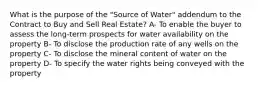 What is the purpose of the "Source of Water" addendum to the Contract to Buy and Sell Real Estate? A- To enable the buyer to assess the long-term prospects for water availability on the property B- To disclose the production rate of any wells on the property C- To disclose the mineral content of water on the property D- To specify the water rights being conveyed with the property