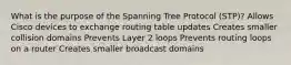 What is the purpose of the Spanning Tree Protocol (STP)? Allows Cisco devices to exchange routing table updates Creates smaller collision domains Prevents Layer 2 loops Prevents routing loops on a router Creates smaller broadcast domains